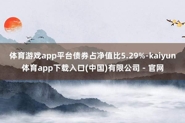 体育游戏app平台债券占净值比5.29%-kaiyun体育app下载入口(中国)有限公司 - 官网