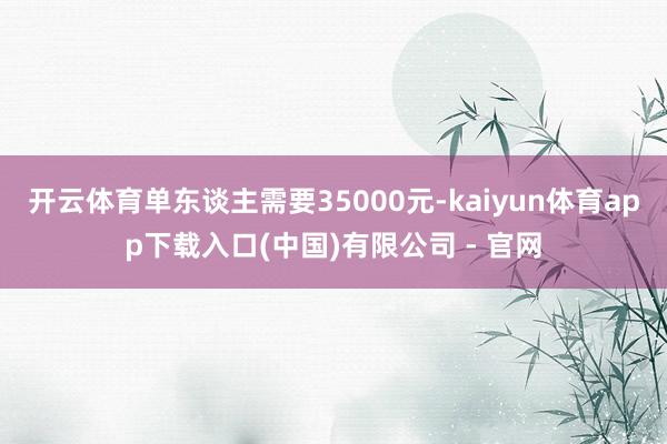 开云体育单东谈主需要35000元-kaiyun体育app下载入口(中国)有限公司 - 官网