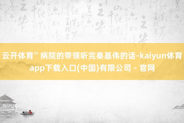 云开体育”病院的带领听完秦基伟的话-kaiyun体育app下载入口(中国)有限公司 - 官网