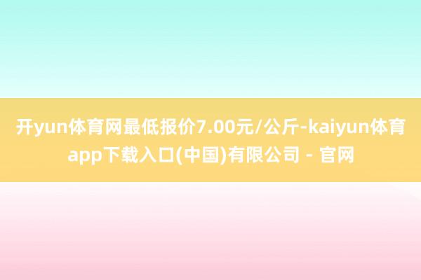 开yun体育网最低报价7.00元/公斤-kaiyun体育app下载入口(中国)有限公司 - 官网