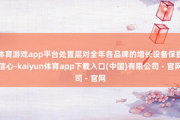 体育游戏app平台处置层对全年各品牌的增长设备保握信心-kaiyun体育app下载入口(中国)有限公司 - 官网
