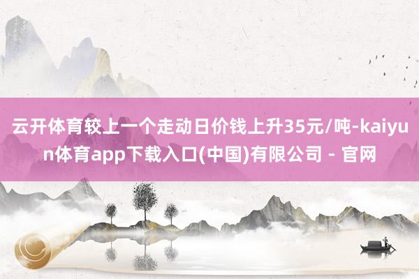 云开体育较上一个走动日价钱上升35元/吨-kaiyun体育app下载入口(中国)有限公司 - 官网