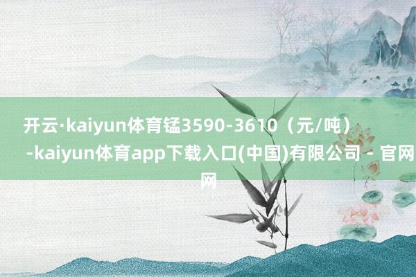 开云·kaiyun体育锰3590-3610（元/吨）            -kaiyun体育app下载入口(中国)有限公司 - 官网
