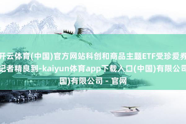 开云体育(中国)官方网站科创和商品主题ETF受珍爱券商中国记者精良到-kaiyun体育app下载入口(中国)有限公司 - 官网