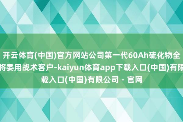 开云体育(中国)官方网站公司第一代60Ah硫化物全固态电板行将委用战术客户-kaiyun体育app下载入口(中国)有限公司 - 官网